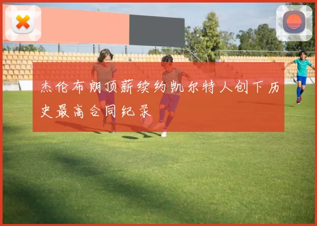 杰伦布朗顶薪续约凯尔特人创下历史最高合同纪录