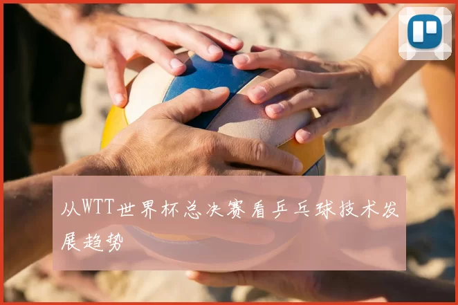 从WTT世界杯总决赛看乒乓球技术发展趋势