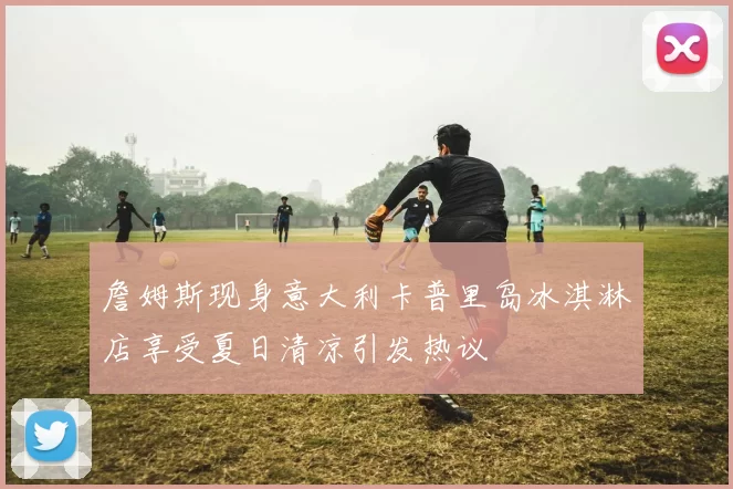 詹姆斯现身意大利卡普里岛冰淇淋店享受夏日清凉引发热议