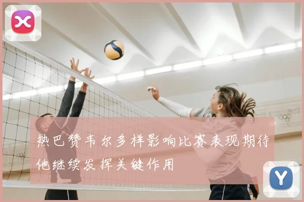 热巴赞韦尔多样影响比赛表现期待他继续发挥关键作用