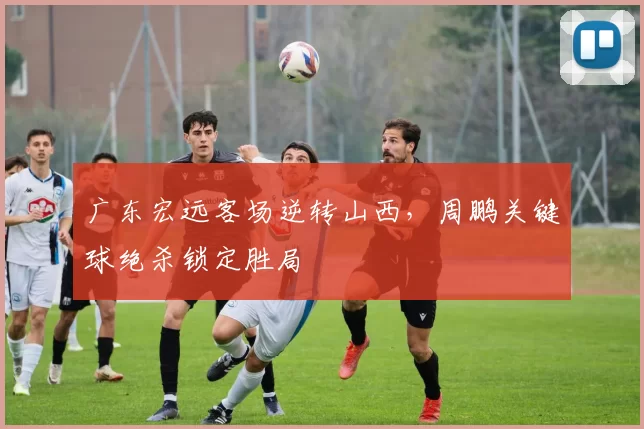广东宏远客场逆转山西，周鹏关键球绝杀锁定胜局