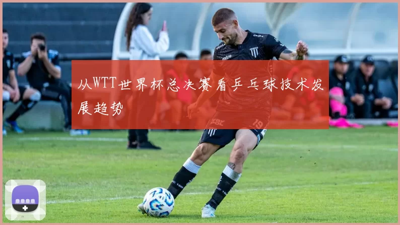 从WTT世界杯总决赛看乒乓球技术发展趋势