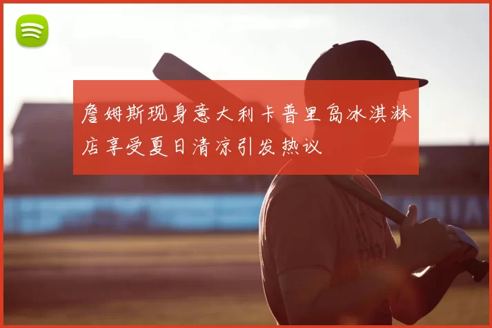 詹姆斯现身意大利卡普里岛冰淇淋店享受夏日清凉引发热议
