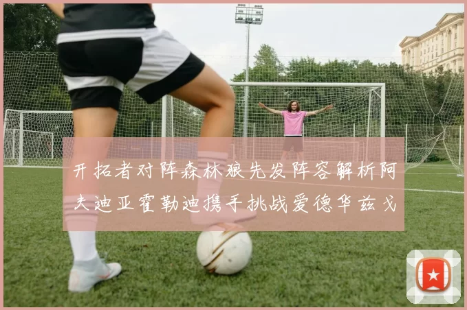 开拓者对阵森林狼先发阵容解析阿夫迪亚霍勒迪携手挑战爱德华兹戈贝尔