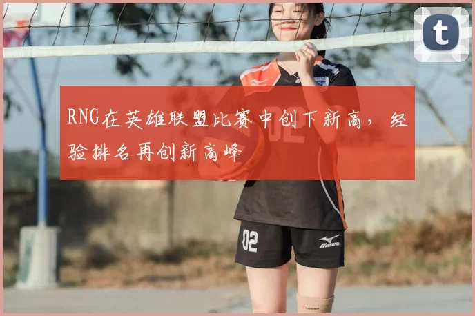 RNG在英雄联盟比赛中创下新高，经验排名再创新高峰