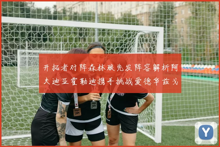 开拓者对阵森林狼先发阵容解析阿夫迪亚霍勒迪携手挑战爱德华兹戈贝尔