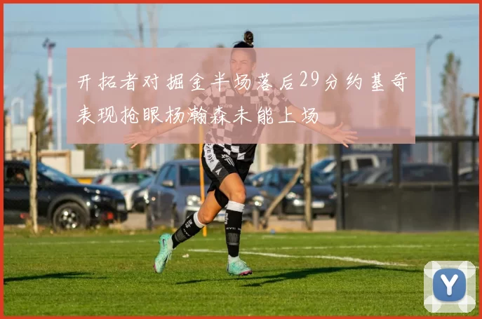 开拓者对掘金半场落后29分约基奇表现抢眼杨瀚森未能上场