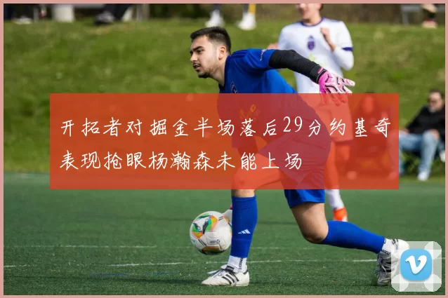 开拓者对掘金半场落后29分约基奇表现抢眼杨瀚森未能上场