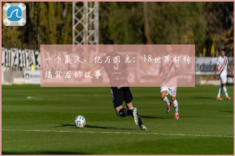 一个夏天,亿万目光:18世界杯转播背后的故事