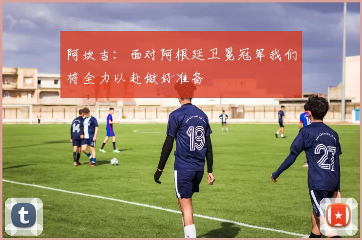 阿坎吉：面对阿根廷卫冕冠军我们将全力以赴做好准备