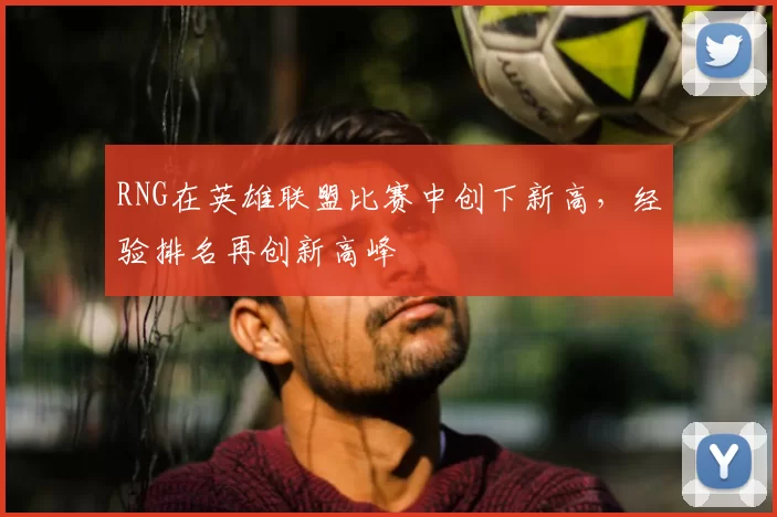 RNG在英雄联盟比赛中创下新高，经验排名再创新高峰
