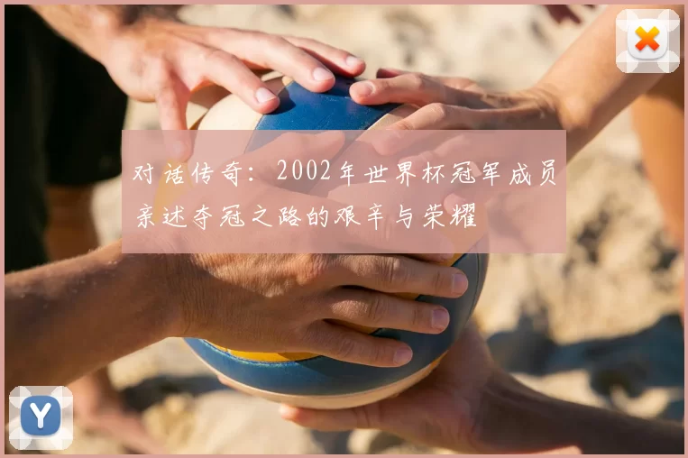 对话传奇:2002年世界杯冠军成员亲述夺冠之路的艰辛与荣耀