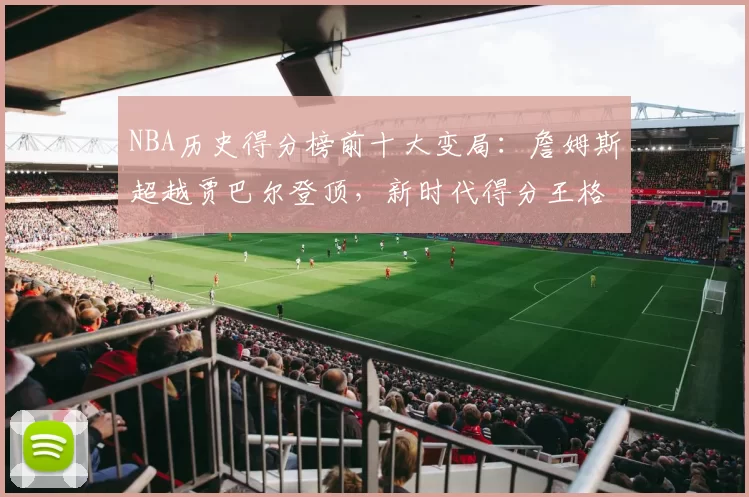 NBA历史得分榜前十大变局：詹姆斯超越贾巴尔登顶，新时代得分王格局重塑