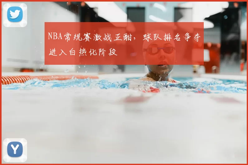 NBA常规赛激战正酣，球队排名争夺进入白热化阶段