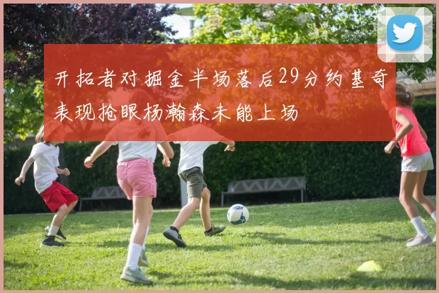 开拓者对掘金半场落后29分约基奇表现抢眼杨瀚森未能上场