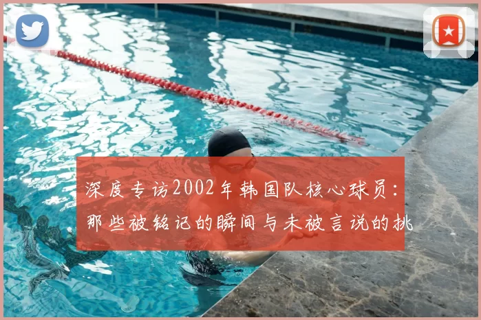深度专访2002年韩国队核心球员：那些被铭记的瞬间与未被言说的挑战