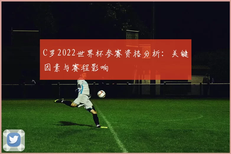 C罗2022世界杯参赛资格分析:关键因素与赛程影响