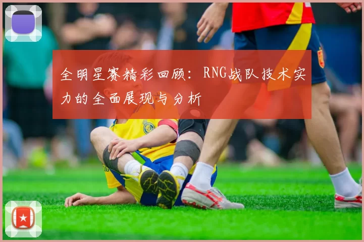 全明星赛精彩回顾:RNG战队技术实力的全面展现与分析