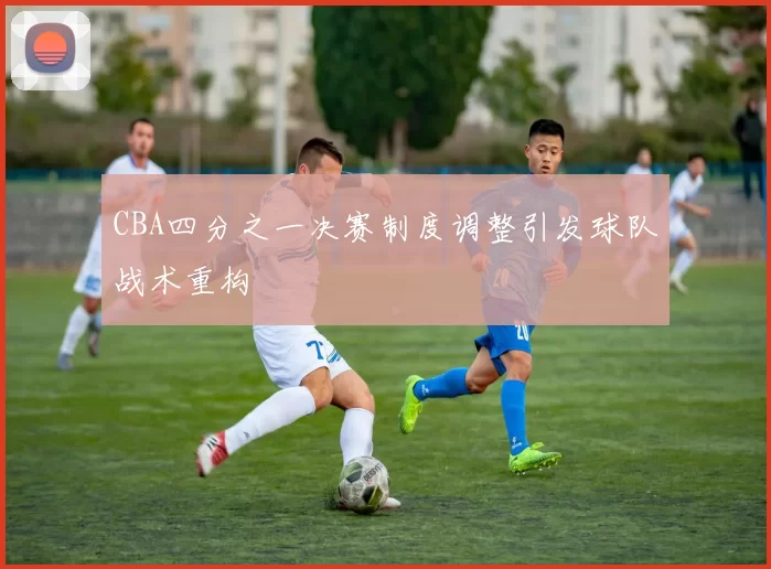 CBA四分之一决赛制度调整引发球队战术重构