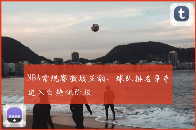 NBA常规赛激战正酣，球队排名争夺进入白热化阶段