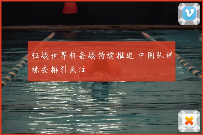 征战世界杯备战持续推进 中国队训练安排引关注